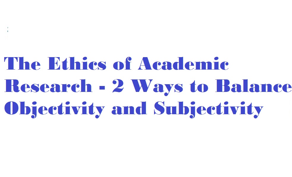 The Ethics of Academic Research - 2 Ways to Balance Objectivity and Subjectivity